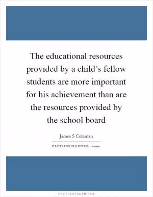 The educational resources provided by a child’s fellow students are more important for his achievement than are the resources provided by the school board Picture Quote #1