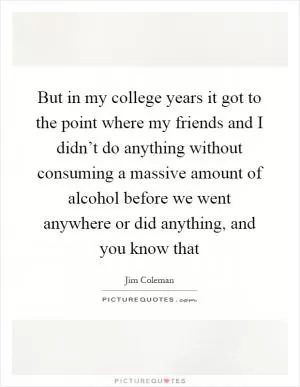 But in my college years it got to the point where my friends and I didn’t do anything without consuming a massive amount of alcohol before we went anywhere or did anything, and you know that Picture Quote #1