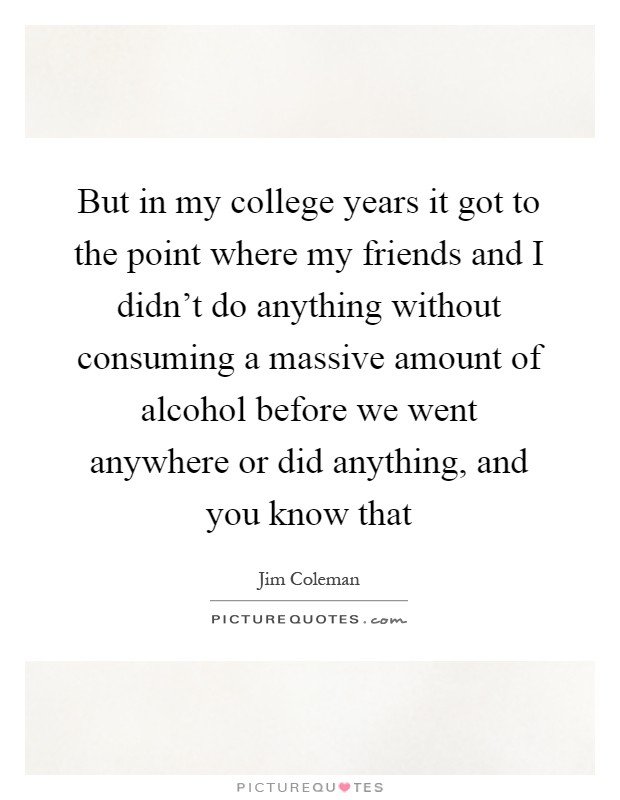 But in my college years it got to the point where my friends and I didn't do anything without consuming a massive amount of alcohol before we went anywhere or did anything, and you know that Picture Quote #1