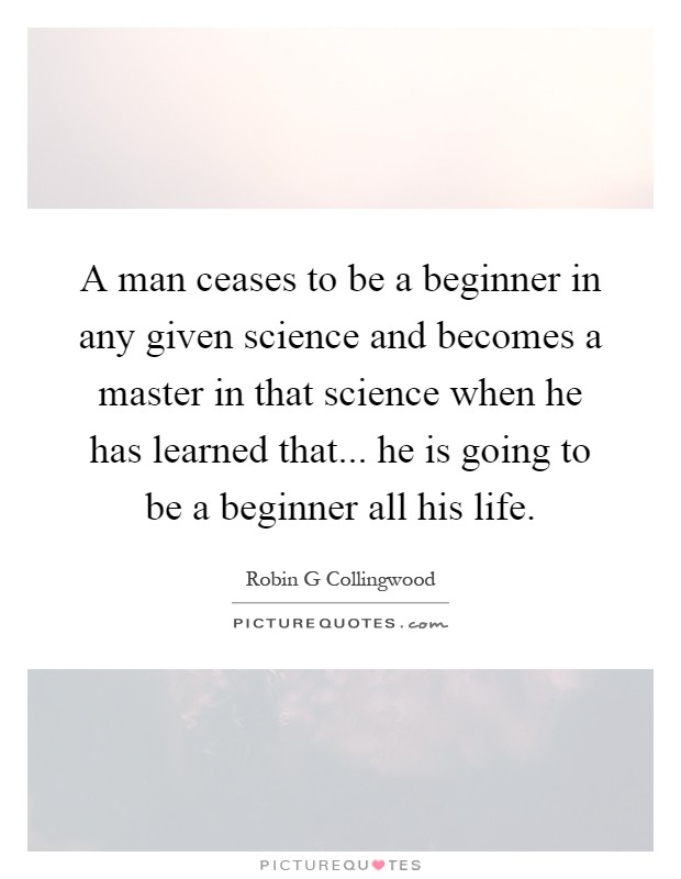A man ceases to be a beginner in any given science and becomes a master in that science when he has learned that... he is going to be a beginner all his life Picture Quote #1