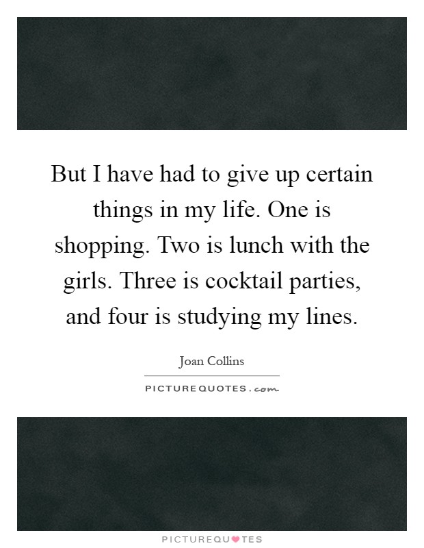 But I have had to give up certain things in my life. One is shopping. Two is lunch with the girls. Three is cocktail parties, and four is studying my lines Picture Quote #1