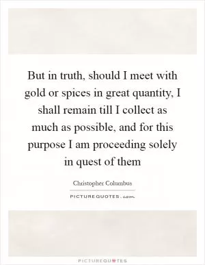 But in truth, should I meet with gold or spices in great quantity, I shall remain till I collect as much as possible, and for this purpose I am proceeding solely in quest of them Picture Quote #1