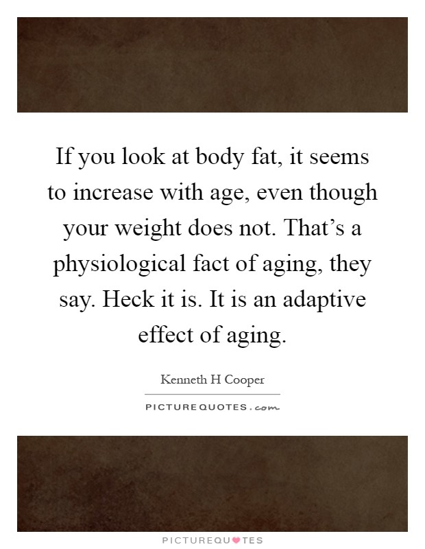 If you look at body fat, it seems to increase with age, even though your weight does not. That's a physiological fact of aging, they say. Heck it is. It is an adaptive effect of aging Picture Quote #1