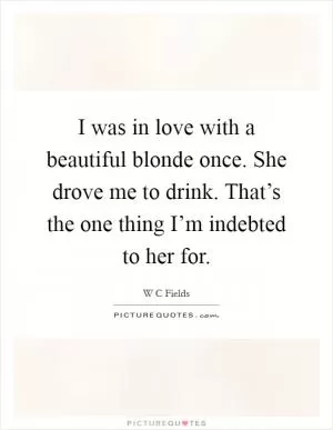 I was in love with a beautiful blonde once. She drove me to drink. That’s the one thing I’m indebted to her for Picture Quote #1