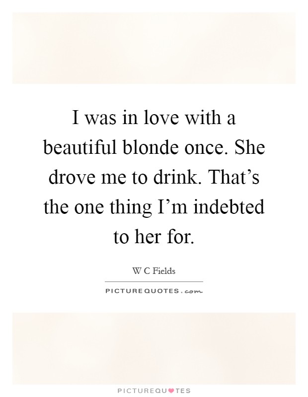 I was in love with a beautiful blonde once. She drove me to drink. That's the one thing I'm indebted to her for Picture Quote #1