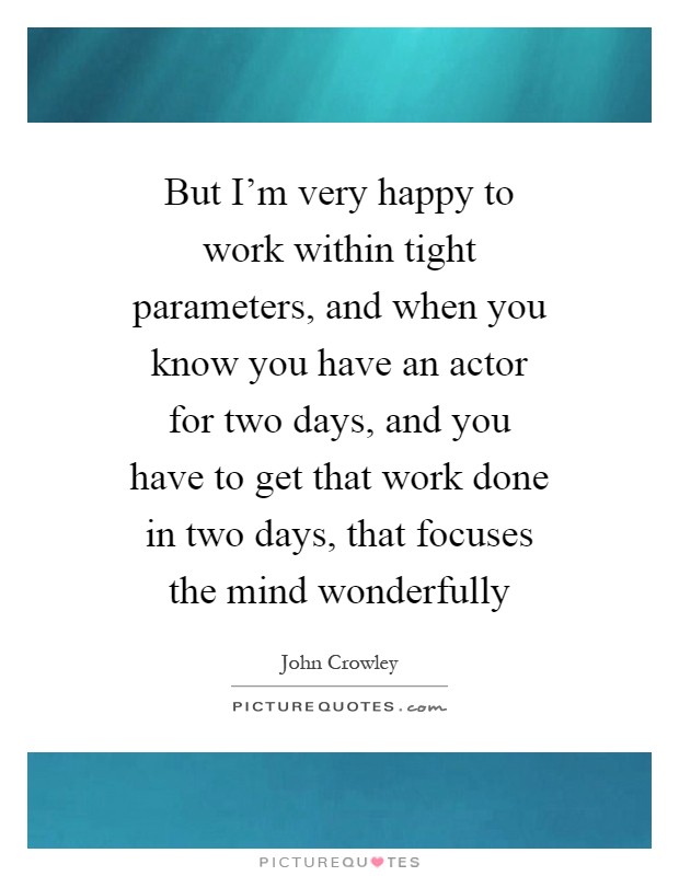 But I'm very happy to work within tight parameters, and when you know you have an actor for two days, and you have to get that work done in two days, that focuses the mind wonderfully Picture Quote #1