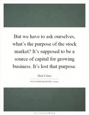 But we have to ask ourselves, what’s the purpose of the stock market? It’s supposed to be a source of capital for growing business. It’s lost that purpose Picture Quote #1