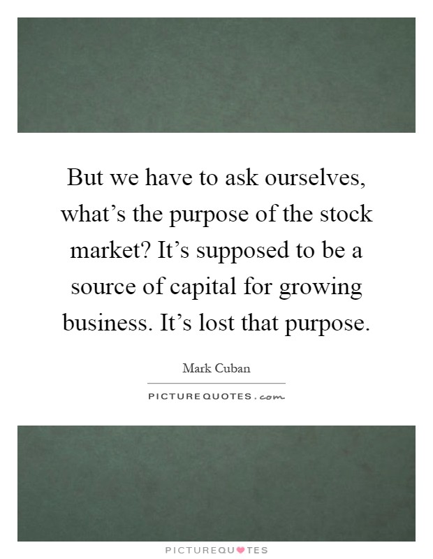 But we have to ask ourselves, what's the purpose of the stock market? It's supposed to be a source of capital for growing business. It's lost that purpose Picture Quote #1