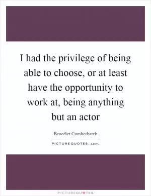 I had the privilege of being able to choose, or at least have the opportunity to work at, being anything but an actor Picture Quote #1
