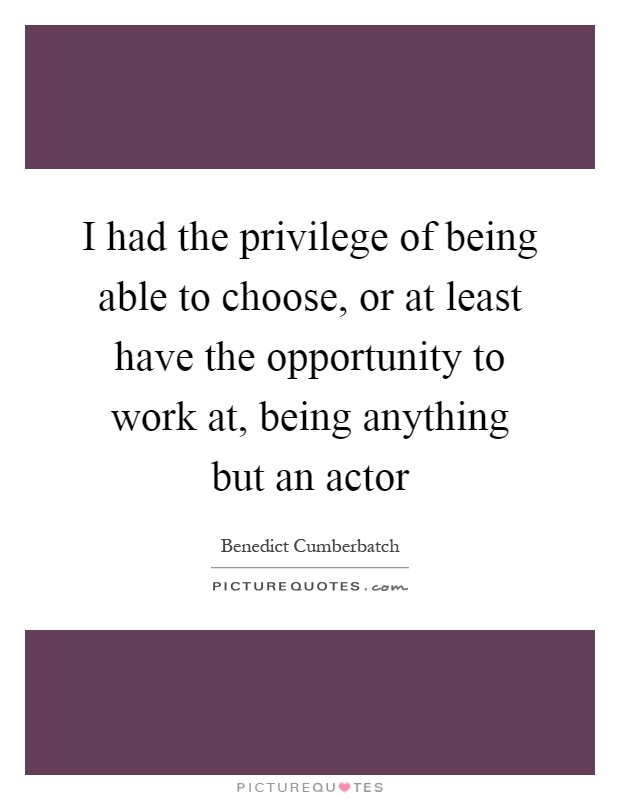 I had the privilege of being able to choose, or at least have the opportunity to work at, being anything but an actor Picture Quote #1