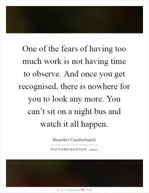 One of the fears of having too much work is not having time to observe. And once you get recognised, there is nowhere for you to look any more. You can’t sit on a night bus and watch it all happen Picture Quote #1