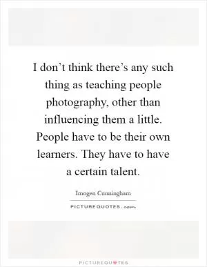 I don’t think there’s any such thing as teaching people photography, other than influencing them a little. People have to be their own learners. They have to have a certain talent Picture Quote #1