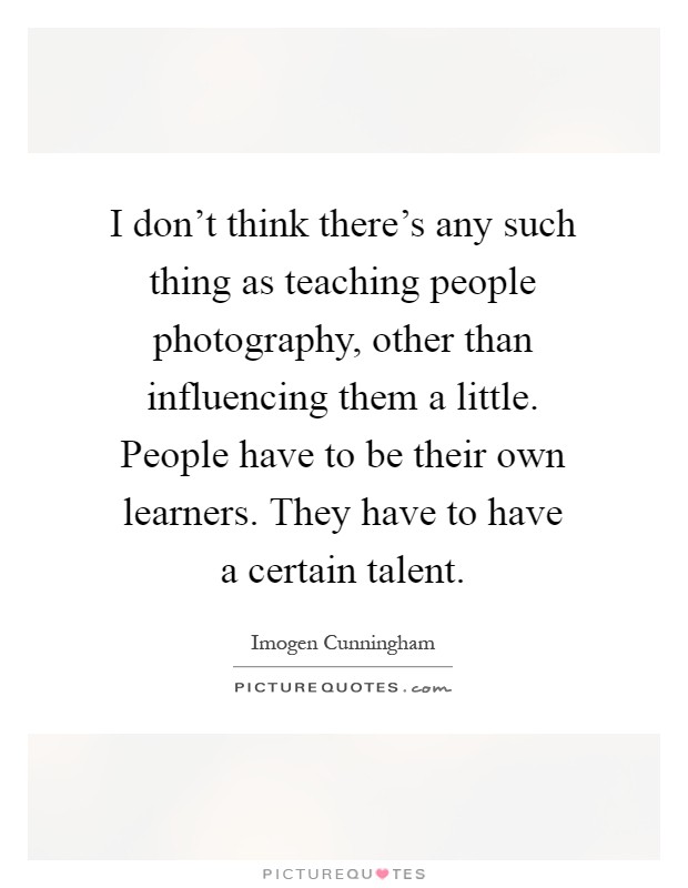 I don't think there's any such thing as teaching people photography, other than influencing them a little. People have to be their own learners. They have to have a certain talent Picture Quote #1