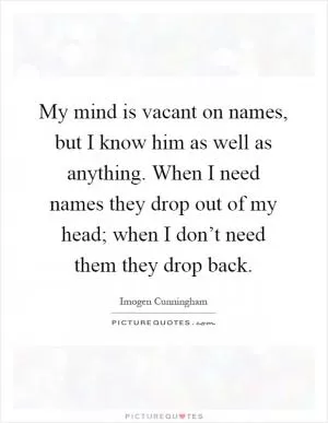 My mind is vacant on names, but I know him as well as anything. When I need names they drop out of my head; when I don’t need them they drop back Picture Quote #1
