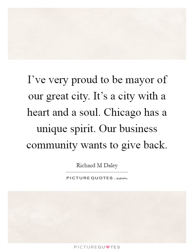 I've very proud to be mayor of our great city. It's a city with a heart and a soul. Chicago has a unique spirit. Our business community wants to give back Picture Quote #1