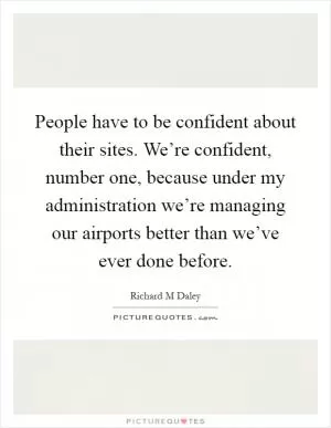 People have to be confident about their sites. We’re confident, number one, because under my administration we’re managing our airports better than we’ve ever done before Picture Quote #1