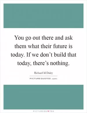 You go out there and ask them what their future is today. If we don’t build that today, there’s nothing Picture Quote #1