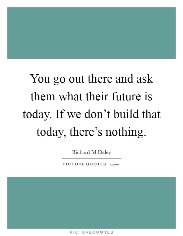 You go out there and ask them what their future is today. If we don't build that today, there's nothing Picture Quote #1