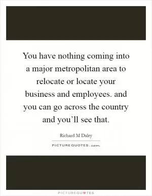 You have nothing coming into a major metropolitan area to relocate or locate your business and employees. and you can go across the country and you’ll see that Picture Quote #1