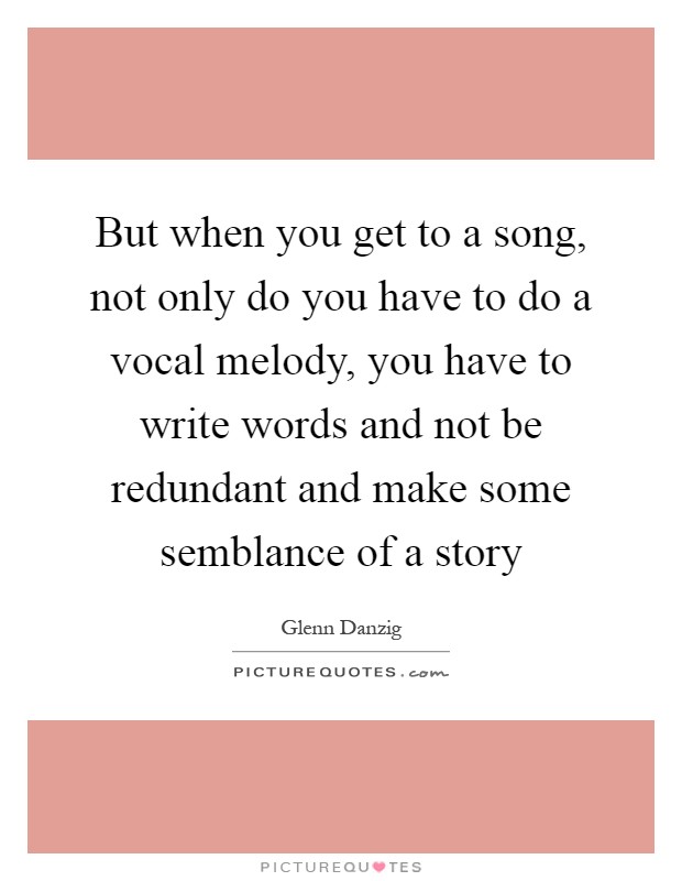 But when you get to a song, not only do you have to do a vocal melody, you have to write words and not be redundant and make some semblance of a story Picture Quote #1