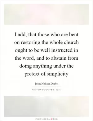 I add, that those who are bent on restoring the whole church ought to be well instructed in the word, and to abstain from doing anything under the pretext of simplicity Picture Quote #1