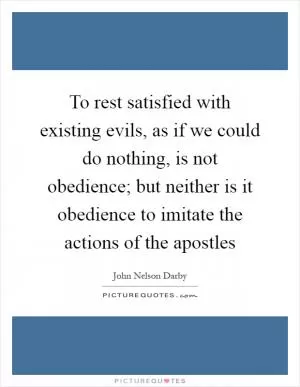 To rest satisfied with existing evils, as if we could do nothing, is not obedience; but neither is it obedience to imitate the actions of the apostles Picture Quote #1
