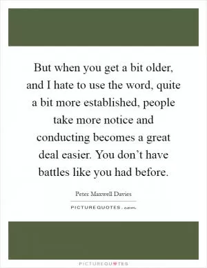 But when you get a bit older, and I hate to use the word, quite a bit more established, people take more notice and conducting becomes a great deal easier. You don’t have battles like you had before Picture Quote #1