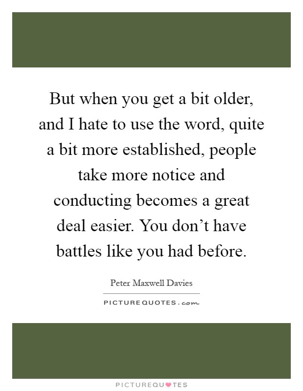 But when you get a bit older, and I hate to use the word, quite a bit more established, people take more notice and conducting becomes a great deal easier. You don't have battles like you had before Picture Quote #1