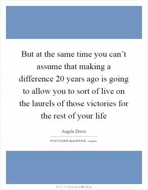 But at the same time you can’t assume that making a difference 20 years ago is going to allow you to sort of live on the laurels of those victories for the rest of your life Picture Quote #1