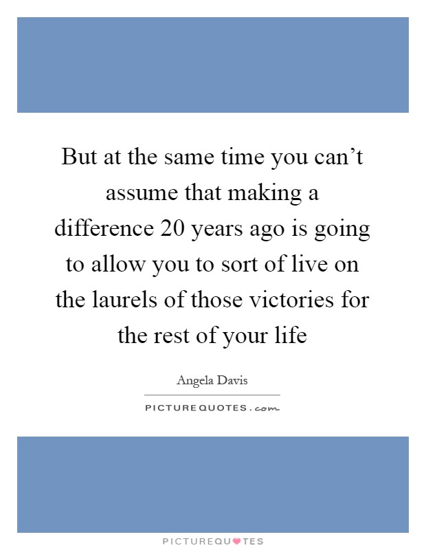 But at the same time you can't assume that making a difference 20 years ago is going to allow you to sort of live on the laurels of those victories for the rest of your life Picture Quote #1