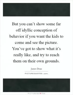But you can’t show some far off idyllic conception of behavior if you want the kids to come and see the picture. You’ve got to show what it’s really like, and try to reach them on their own grounds Picture Quote #1