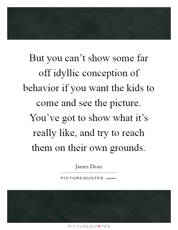 But you can't show some far off idyllic conception of behavior if you want the kids to come and see the picture. You've got to show what it's really like, and try to reach them on their own grounds Picture Quote #1