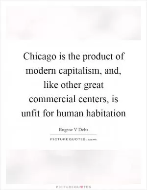 Chicago is the product of modern capitalism, and, like other great commercial centers, is unfit for human habitation Picture Quote #1