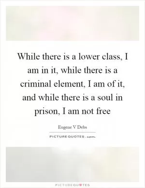 While there is a lower class, I am in it, while there is a criminal element, I am of it, and while there is a soul in prison, I am not free Picture Quote #1