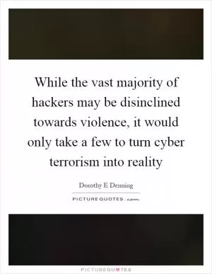 While the vast majority of hackers may be disinclined towards violence, it would only take a few to turn cyber terrorism into reality Picture Quote #1