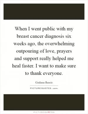 When I went public with my breast cancer diagnosis six weeks ago, the overwhelming outpouring of love, prayers and support really helped me heal faster. I want to make sure to thank everyone Picture Quote #1