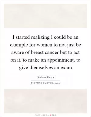 I started realizing I could be an example for women to not just be aware of breast cancer but to act on it, to make an appointment, to give themselves an exam Picture Quote #1