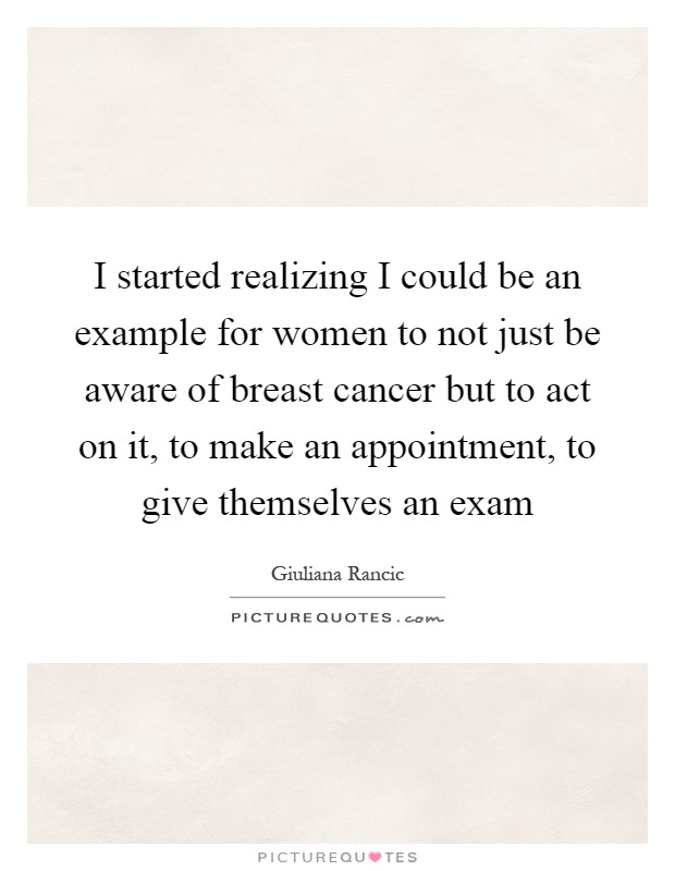 I started realizing I could be an example for women to not just be aware of breast cancer but to act on it, to make an appointment, to give themselves an exam Picture Quote #1