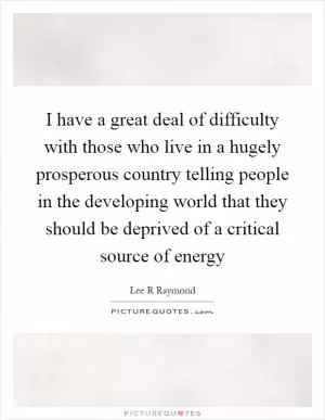 I have a great deal of difficulty with those who live in a hugely prosperous country telling people in the developing world that they should be deprived of a critical source of energy Picture Quote #1