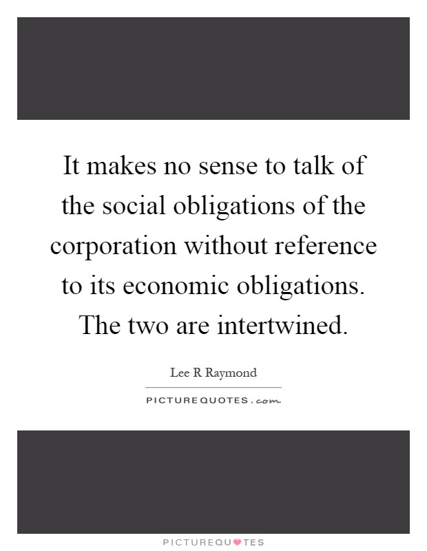 It makes no sense to talk of the social obligations of the corporation without reference to its economic obligations. The two are intertwined Picture Quote #1