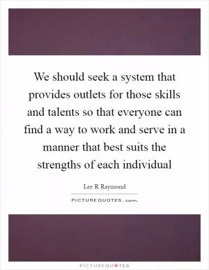 We should seek a system that provides outlets for those skills and talents so that everyone can find a way to work and serve in a manner that best suits the strengths of each individual Picture Quote #1