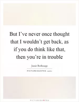 But I’ve never once thought that I wouldn’t get back, as if you do think like that, then you’re in trouble Picture Quote #1