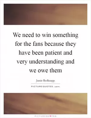 We need to win something for the fans because they have been patient and very understanding and we owe them Picture Quote #1