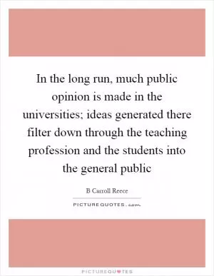 In the long run, much public opinion is made in the universities; ideas generated there filter down through the teaching profession and the students into the general public Picture Quote #1
