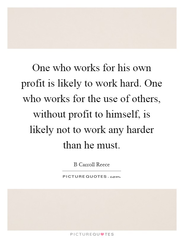 One who works for his own profit is likely to work hard. One who works for the use of others, without profit to himself, is likely not to work any harder than he must Picture Quote #1