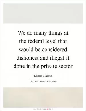 We do many things at the federal level that would be considered dishonest and illegal if done in the private sector Picture Quote #1