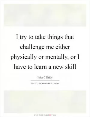 I try to take things that challenge me either physically or mentally, or I have to learn a new skill Picture Quote #1