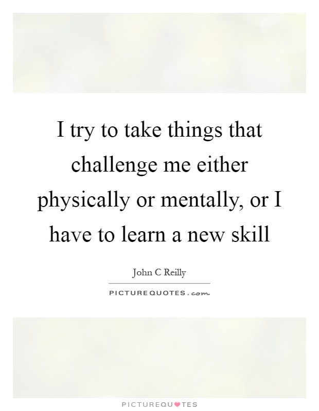 I try to take things that challenge me either physically or mentally, or I have to learn a new skill Picture Quote #1