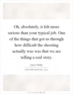 Oh, absolutely, it felt more serious than your typical job. One of the things that got us through how difficult the shooting actually was was that we are telling a real story Picture Quote #1