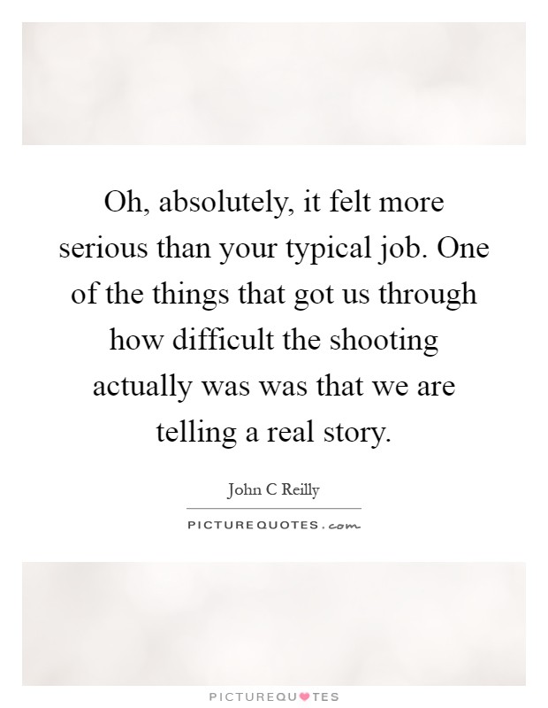 Oh, absolutely, it felt more serious than your typical job. One of the things that got us through how difficult the shooting actually was was that we are telling a real story Picture Quote #1